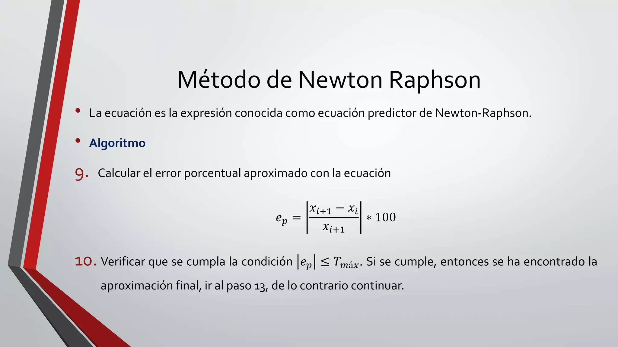 Método de Newton Raphson
• La ecuación es la expresión conocida como ecuación predictor de Newton-Raphson.
• Algoritmo
9. Calcular el error porcentual aproximado con la ecuación
𝑒 𝑝 =
𝑥𝑖+1 − 𝑥𝑖
𝑥𝑖+1
∗ 100
10. Verificar que se cumpla la condición 𝑒 𝑝 ≤ 𝑇 𝑚á𝑥. Si se cumple, entonces se ha encontrado la
aproximación final, ir al paso 13, de lo contrario continuar.
 