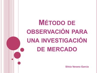 MÉTODO DE
OBSERVACIÓN PARA
UNA INVESTIGACIÓN
DE MERCADO
Silvia Verano García
 