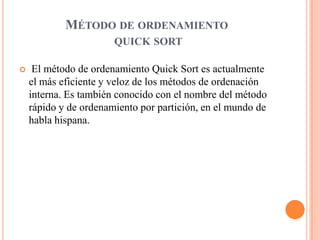 MÉTODO DE ORDENAMIENTO
QUICK SORT
 El método de ordenamiento Quick Sort es actualmente
el más eficiente y veloz de los métodos de ordenación
interna. Es también conocido con el nombre del método
rápido y de ordenamiento por partición, en el mundo de
habla hispana.
 