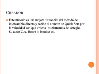 CREADOR
 Este método es una mejora sustancial del método de
intercambio directo y recibe el nombre de Quick Sort por
la velocidad con que ordena los elementos del arreglo.
Su autor C.A. Hoare lo bautizó así.
 