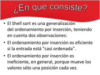 • El Shell sort es una generalización
del ordenamiento por inserción, teniendo
en cuenta dos observaciones:
• El ordenamiento por inserción es eficiente
si la entrada está "casi ordenada".
• El ordenamiento por inserción es
ineficiente, en general, porque mueve los
valores sólo una posición cada vez.

 