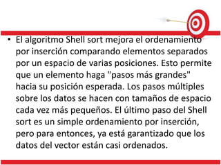 • El algoritmo Shell sort mejora el ordenamiento
por inserción comparando elementos separados
por un espacio de varias posiciones. Esto permite
que un elemento haga "pasos más grandes"
hacia su posición esperada. Los pasos múltiples
sobre los datos se hacen con tamaños de espacio
cada vez más pequeños. El último paso del Shell
sort es un simple ordenamiento por inserción,
pero para entonces, ya está garantizado que los
datos del vector están casi ordenados.

 