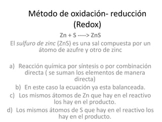 Método de oxidación- reducción
                  (Redox)
                     Zn + S ----> ZnS
 El sulfuro de zinc (ZnS) es una sal compuesta por un
             átomo de azufre y otro de zinc

 a) Reacción química por síntesis o por combinación
      directa ( se suman los elementos de manera
                          directa)
   b) En este caso la ecuación ya esta balanceada.
 c) Los mismos átomos de Zn que hay en el reactivo
                  los hay en el producto.
d) Los mismos átomos de S que hay en el reactivo los
                    hay en el producto.
 