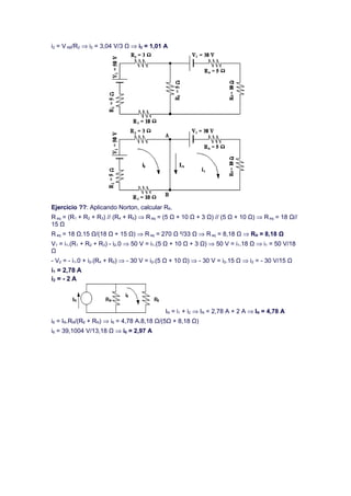 i2 = V AB/R2 ⇒ i2 = 3,04 V/3 Ω ⇒ i2 = 1,01 A




Ejercicio ??: Aplicando Norton, calcular R6.
R eq = (R1 + R2 + R3) // (R4 + R5) ⇒ R eq = (5 Ω + 10 Ω + 3 Ω) // (5 Ω + 10 Ω) ⇒ R eq = 18 Ω//
15 Ω
R eq = 18 Ω.15 Ω/(18 Ω + 15 Ω) ⇒ R eq = 270 Ω ²/33 Ω ⇒ R eq = 8,18 Ω ⇒ RN = 8,18 Ω
V1 = i1.(R1 + R2 + R3) - i2.0 ⇒ 50 V = i1.(5 Ω + 10 Ω + 3 Ω) ⇒ 50 V = i1.18 Ω ⇒ i1 = 50 V/18
Ω
- V2 = - i1.0 + i2.(R4 + R5) ⇒ - 30 V = i2.(5 Ω + 10 Ω) ⇒ - 30 V = i2.15 Ω ⇒ i2 = - 30 V/15 Ω
i1 = 2,78 A
i2 = - 2 A




                                            IN = i1 + i2 ⇒ IN = 2,78 A + 2 A ⇒ IN = 4,78 A
i6 = IN.RN/(R6 + RN) ⇒ i6 = 4,78 A.8,18 Ω/(5Ω + 8,18 Ω)
i6 = 39,1004 V/13,18 Ω ⇒ i6 = 2,97 A
 