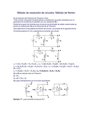 Método de resolución de circuitos. Método de Norton

Es el recíproco del Teorema de Thevenin y dice:
"Todo circuito compuesto de generadores y resistencias se puede reemplazar por un
generador de corriente IN en paralelo con una resistencia RN ".
Dónde IN es igual a la corriente que circula por los terminales de salida cuando estas se
ponen en cortocircuito. RN es la misma que la de Thevenin.
Para determinar el equivalente de Norton del circuito, se procede de la siguiente forma:
1) Cortocircuitamos C y D y calculamos la corriente que circula:




IN = V.(R2 // R3)/(R1 + R2 // R3).R3 ⇒ IN = V.{[R2.R3/(R2 + R3)]/{R1 + [R2.R3/(R2 + R3)]}.R3
IN = V.R2.R3/R3.(R2 + R3).[R1 + R2.R3/( R2 + R3)] ⇒ IN = V.R2/{(R2 + R3).[(R2 + R3).R1 + R2.R3]/
(R2 + R3)}
IN = V.R2/[(R2 + R3).R1 + R2.R3]⇒ IN = V.R2/(R2.R1 + R3.R1 + R2.R3)
2) La RN se calcula como en Thevenin:
RN =R TH
RN =(R1 // R3) + R2
3) Luego reemplazamos por el circuito equivalente:




Ejemplo ??: ¿qué corriente circula por R2?
 