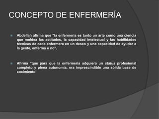 CONCEPTO DE ENFERMERÍA

   Abdellah afirma que "la enfermería es tanto un arte como una ciencia
    que moldea las actitudes, la capacidad intelectual y las habilidades
    técnicas de cada enfermera en un deseo y una capacidad de ayudar a
    la gente, enferma o no".



   Afirma “que para que la enfermería adquiera un status profesional
    completo y plena autonomía, era imprescindible una sólida base de
    cocimiento”
 