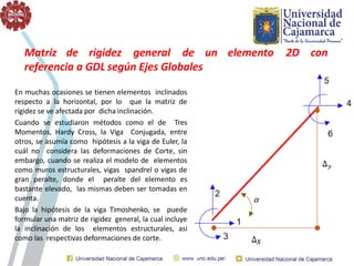 Matriz de rigidez general de un elemento 2D con
referencia a GDL según Ejes Globales
En muchas ocasiones se tienen elementos inclinados
respecto a la horizontal, por lo que la matriz de
rigidez se ve afectada por dicha inclinación.
Cuando se estudiaron métodos como el de Tres
Momentos, Hardy Cross, la Viga Conjugada, entre
otros, se asumía como hipótesis a la viga de Euler, la
cuál no considera las deformaciones de Corte, sin
embargo, cuando se realiza el modelo de elementos
como muros estructurales, vigas spandrel o vigas de
gran peralte, donde el peralte del elemento es
bastante elevado, las mismas deben ser tomadas en
cuenta.
Bajo la hipótesis de la viga Timoshenko, se puede
formular una matriz de rigidez general, la cual incluye
la inclinación de los elementos estructurales, así
como las respectivas deformaciones de corte.
 