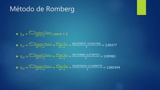 Método de Romberg
 𝐼𝑗,𝑘 =
4 𝑘−1 𝐼 𝑗+1,𝑘−1−𝐼 𝑗,𝑘−1
4 𝑘−1−1
, 𝑐𝑜𝑛 𝑘 = 2
 𝐼1,2 =
42−1 𝐼1+1,2−1−𝐼1,2−1
42−1−1
=
41 𝐼2,1−𝐼1,1
41−1
=
4 2.2758757−0.4251706
3
= 2.89277
 𝐼2,2 =
42−1 𝐼2+1,2−1−𝐼2,2−1
42−1−1
=
41 𝐼3,1−𝐼2,1
41−1
=
4 2.743884−2.2758757
3
= 2.89983
 𝐼3,2 =
42−1 𝐼3+1,2−1−𝐼3,2−1
42−1−1
=
41 𝐼4,1−𝐼3,1
41−1
=
4 2.8478324−2.74388479
3
= 2.882494
 