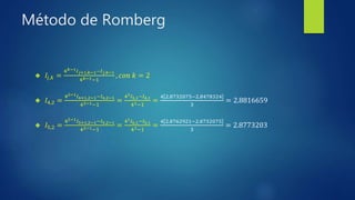 Método de Romberg
 𝐼𝑗,𝑘 =
4 𝑘−1 𝐼 𝑗+1,𝑘−1−𝐼 𝑗,𝑘−1
4 𝑘−1−1
, 𝑐𝑜𝑛 𝑘 = 2
 𝐼4,2 =
42−1 𝐼4+1,2−1−𝐼4,2−1
42−1−1
=
41 𝐼5,1−𝐼4,1
41−1
=
4 2.8732075−2.8478324
3
= 2.8816659
 𝐼5,2 =
42−1 𝐼5+1,2−1−𝐼5,2−1
42−1−1
=
41 𝐼6,1−𝐼5,1
41−1
=
4 2.8762921−2.8732075
3
= 2.8773203
 