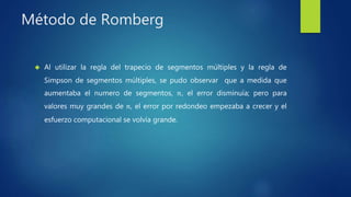 Método de Romberg
 Al utilizar la regla del trapecio de segmentos múltiples y la regla de
Simpson de segmentos múltiples, se pudo observar que a medida que
aumentaba el numero de segmentos, 𝑛, el error disminuía; pero para
valores muy grandes de 𝑛, el error por redondeo empezaba a crecer y el
esfuerzo computacional se volvía grande.
 