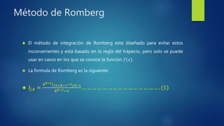 Método de Romberg
 El método de integración de Romberg esta diseñado para evitar estos
inconvenientes y esta basado en la regla del trapecio, pero solo se puede
usar en casos en los que se conoce la función 𝑓(𝑥).
 La formula de Romberg es la siguiente:
 𝐼𝑗,𝑘 =
4 𝑘−1 𝐼 𝑗+1,𝑘−1−𝐼 𝑗,𝑘−1
4 𝑘−1−1
… … … … … … … … … … … … … … … . (1)
 