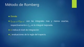 Método de Romberg
 Donde:
 𝐼𝑗+1,𝑘−1 𝑒 𝐼𝑗,𝑘−1; son las integrales mas y menos exactas,
respectivamente e 𝐼𝑗,𝑘 es la integral mejorada.
 𝑘 indica el nivel de integración
 𝑗 evaluaciones de la regla del trapecio.
 