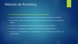 Método de Romberg
 Precauciones que se deben tener en cuenta al usar este método:
 El paso no debe ser muy pequeño para que no se incremente el error por redondeo.
 Este método se utiliza en el caso en que se requiera mayor precisión en el calculo de la
integral.
 El nivel 𝑘 = 1 corresponde a la estimación de la regla del trapecio original.
 El nivel 𝑘 = 2 corresponde a una aproximación con un orden de error 𝑂 ℎ4
.
 El nivel 𝑘 = 3 corresponde a una aproximación con un orden de error 𝑂 ℎ6
y así
sucesivamente.
 
