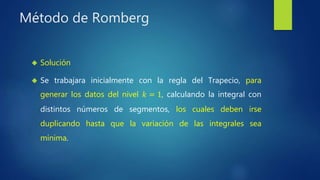 Método de Romberg
 Solución
 Se trabajara inicialmente con la regla del Trapecio, para
generar los datos del nivel 𝑘 = 1, calculando la integral con
distintos números de segmentos, los cuales deben irse
duplicando hasta que la variación de las integrales sea
mínima.
 
