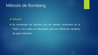 Método de Romberg
 Solución
 Se comienzan los cálculos con los valores mostrados en la
Tabla 1, los cuales se obtuvieron para los diferentes tamaños
de paso indicados.
 