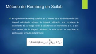 Método de Romberg en Scilab
 El algoritmo de Romberg consiste en la mejora de la aproximación de una
integral calculando primero la integral utilizando una constante Δ
incremento de x y luego volver a calcular con un incremento Δ x / 2. Los
dos valores de la integral calculada de este modo se combinan a
continuación a través de la fórmula:
 