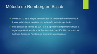 Método de Romberg en Scilab
 donde Δ x / 2 es la integral calculada con un tamaño sub-intervalo de Δ x /
2 y Δ x es la integral calculada con un tamaño sub-intervalo de Δ x.
 Para calcular los valores de Δ x / 2 e Δ x podemos simplemente utilizar la
regla trapezoidal (es decir, la función inttrap de SCILAB), tal como se
ilustra en función de Romberg, se enumeran a continuación:
 