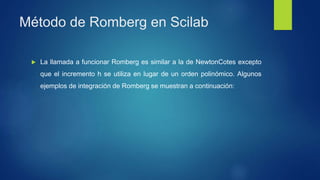 Método de Romberg en Scilab
 La llamada a funcionar Romberg es similar a la de NewtonCotes excepto
que el incremento h se utiliza en lugar de un orden polinómico. Algunos
ejemplos de integración de Romberg se muestran a continuación:
 