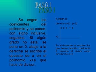 Se cogen los coeficientes del polinomio y se ponen, con signo inclusive, seguidos. Si algún grado no está, se pone un 0. abajo a la derecha se escribe el opuesto de a en el polinomio x+a que hace de divisor. PASO 1 EJEMPLO: (3x 4 +5x 2 -x+5) : (x-3) 3  0  5  -1  5 +3 En el dividendo se escriben los que tienen también coeficiente 0, dejando el divisor como 3x 4 +0x 3 +5x 2 -x+5 
