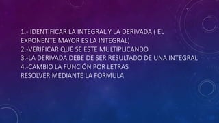 1.- IDENTIFICAR LA INTEGRAL Y LA DERIVADA ( EL
EXPONENTE MAYOR ES LA INTEGRAL)
2.-VERIFICAR QUE SE ESTE MULTIPLICANDO
3.-LA DERIVADA DEBE DE SER RESULTADO DE UNA INTEGRAL
4.-CAMBIO LA FUNCIÓN POR LETRAS
RESOLVER MEDIANTE LA FORMULA