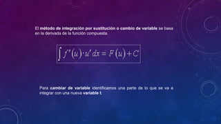 El método de integración por sustitución o cambio de variable se basa
en la derivada de la función compuesta.
Para cambiar de variable identificamos una parte de lo que se va a
integrar con una nueva variable t.