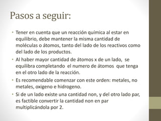 Pasos a seguir:
• Tener en cuenta que un reacción química al estar en
equilibrio, debe mantener la misma cantidad de
moléculas o átomos, tanto del lado de los reactivos como
del lado de los productos.
• Al haber mayor cantidad de átomos x de un lado, se
equilibra completando el numero de átomos que tenga
en el otro lado de la reacción.
• Es recomendable comenzar con este orden: metales, no
metales, oxigeno e hidrogeno.
• Si de un lado existe una cantidad non, y del otro lado par,
es factible convertir la cantidad non en par
multiplicándola por 2.
 