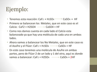 Ejemplo:
• Tenemos esta reacción: CaF2 + H2SO4 CaSO4 + HF
• Primero se balancean los Metales, que en este caso es el
Calcio: CaF2 + H2SO4 CaSO4 + HF
• Como nos damos cuenta en cada lado el Calcio esta
balanceado ya que hay una molécula de cada una en ambos
lados.
• Ahora vamos a balancear los No Metales, que en este caso es
el Azufre y el Flúor: CaF2 + H2SO4 CaSO4 + HF
• En este caso tenemos una molécula de Azufre en ambas
partes, pero de Flúor 2 de un lado y 1 del otro, aquí es donde
vamos a balancear: CaF2 + H2SO4 CaSO4 + 2HF
 
