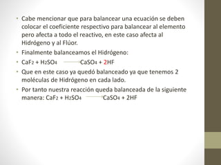• Cabe mencionar que para balancear una ecuación se deben
colocar el coeficiente respectivo para balancear al elemento
pero afecta a todo el reactivo, en este caso afecta al
Hidrógeno y al Flúor.
• Finalmente balanceamos el Hidrógeno:
• CaF2 + H2SO4 CaSO4 + 2HF
• Que en este caso ya quedó balanceado ya que tenemos 2
moléculas de Hidrógeno en cada lado.
• Por tanto nuestra reacción queda balanceada de la siguiente
manera: CaF2 + H2SO4 CaSO4 + 2HF
 
