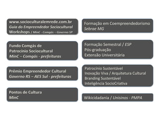  	
  	
  	
  	
  	
  	
  	
  	
  	
  	
  	
  	
  	
  	
  	
  	
  	
  	
  	
  	
  	
  	
  	
  	
  	
  	
  	
  	
  	
  	
  	
  	
  	
  	
  	
  	
  	
  	
  	
  	
  	
  	
  	
  	
  	
  	
  	
  	
  	
  	
  	
  	
  	
  	
  	
  	
  	
  	
  	
  	
  	
  	
  	
  	
  	
  	
  	
  	
  	
  	
  	
  	
  	
  	
  	
  	
  	
  	
  	
  	
  	
  	
  	
  	
  	
  	
  	
  	
  	
  	
  	
  	
  	
  	
  	
  	
  	
  
www.socioculturalemrede.com.br	
  
Guia	
  do	
  Empreendedor	
  Sociocultural	
  
Workshops	
  /	
  MinC	
  -­‐	
  Comgás	
  –	
  Governo	
  SP	
  	
  
Fundo	
  Comgás	
  de	
  	
  
Patrocínio	
  Sociocultural	
  
MinC	
  –	
  Comgás	
  -­‐	
  prefeituras	
  
Pontos	
  de	
  Cultura	
  
MinC	
  
Prêmio	
  Empreendedor	
  Cultural	
  
Governo	
  RS	
  –	
  AES	
  Sul	
  -­‐	
  prefeituras	
  
Formação	
  em	
  Coempreendedorismo	
  
Sebrae	
  MG	
  
Formação	
  Semestral	
  /	
  ESP	
  
Pós-­‐graduação	
  
Extensão	
  Universitária	
  
Patrocínio	
  Sustentável	
  
Inovação	
  Viva	
  /	
  Arquitetura	
  Cultural	
  
Branding	
  Sustentável	
  
Inteligência	
  SocioCriaHva	
  
Wikicidadania	
  /	
  Unisinos	
  -­‐	
  PMPA	
  
 