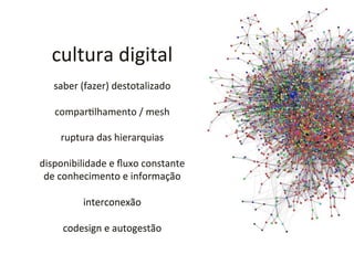 cultura	
  digital	
  
	
  
saber	
  (fazer)	
  destotalizado	
  
	
  
comparHlhamento	
  /	
  mesh	
  
	
  
ruptura	
  das	
  hierarquias	
  
	
  
disponibilidade	
  e	
  ﬂuxo	
  constante	
  	
  
de	
  conhecimento	
  e	
  informação	
  
	
  
interconexão	
  
	
  
codesign	
  e	
  autogestão	
  
 