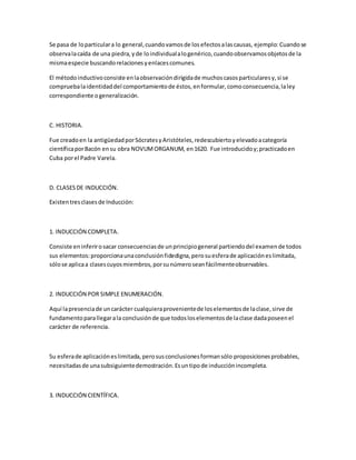 Se pasa de loparticulara lo general,cuandovamosde losefectosalascausas, ejemplo: Cuandose
observalacaída de una piedra,yde loindividualalogenérico,cuandoobservamosobjetosde la
mismaespecie buscandorelacionesyenlacescomunes.
El métodoinductivoconsiste enlaobservacióndirigidade muchoscasosparticularesy,si se
compruebalaidentidaddel comportamientode éstos,enformular,comoconsecuencia,laley
correspondiente ogeneralización.
C. HISTORIA.
Fue creadoen la antigüedadporSócratesyAristóteles,redescubiertoyelevadoacategoría
científicaporBacón ensu obra NOVUMORGANUM, en1620. Fue introducidoy;practicadoen
Cuba porel Padre Varela.
D. CLASESDE INDUCCIÓN.
Existentresclasesde Inducción:
1. INDUCCIÓN COMPLETA.
Consiste eninferirosacar consecuenciasde unprincipiogeneral partiendodel examende todos
sus elementos:proporcionaunaconclusiónfidedigna,perosuesferade aplicacióneslimitada,
sólose aplicaa clasescuyosmiembros,porsunúmeroseanfácilmenteobservables.
2. INDUCCIÓN POR SIMPLE ENUMERACIÓN.
Aquí lapresenciade uncarácter cualquieraprovenientede loselementosde laclase,sirve de
fundamentoparallegarala conclusiónde que todosloselementosde laclase dadaposeenel
carácter de referencia.
Su esferade aplicacióneslimitada,perosusconclusionesformansólo proposicionesprobables,
necesitadasde unasubsiguientedemostración.Esuntipode inducciónincompleta.
3. INDUCCIÓN CIENTÍFICA.
 