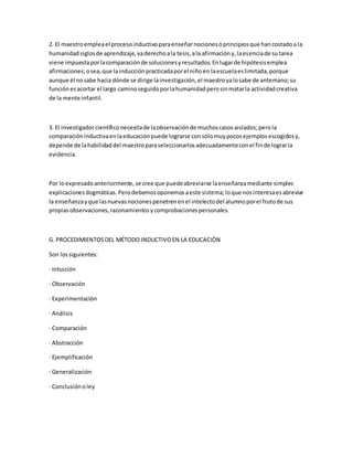 2. El maestroempleael procesoinductivoparaenseñarnocionesoprincipiosque hancostadoa la
humanidadsiglosde aprendizaje,vaderechoala tesis,ala afirmacióny,laesenciade sutarea
viene impuestaporlacomparaciónde solucionesyresultados.Enlugarde hipótesisemplea
afirmaciones;osea,que lainducciónpracticadaporel niñoen laescuelaeslimitada,porque
aunque él nosabe hacia dónde se dirige lainvestigación,el maestroyalosabe de antemano;su
funciónesacortar el largo caminoseguidoporlahumanidadperosinmatarla actividadcreativa
de la mente infantil.
3. El investigadorcientíficonecesitade laobservaciónde muchoscasosaislados;perola
comparacióninductivaenlaeducaciónpuede lograrse consólomuypocosejemplosescogidosy,
depende de lahabilidaddel maestroparaseleccionarlosadecuadamenteconel finde lograrla
evidencia.
Por loexpresadoanteriormente,se cree que puedeabreviarse laenseñanzamediante simples
explicacionesdogmáticas.Perodebemosoponemosaeste sistema;loque nosinteresaesabreviar
la enseñanzayque lasnuevasnocionespenetrenenel intelectodel alumnoporel frutode sus
propiasobservaciones,razonamientosycomprobacionespersonales.
G. PROCEDIMIENTOSDEL MÉTODO INDUCTIVOEN LA EDUCACIÓN
Son lossiguientes:
· Intuición
· Observación
· Experimentación
· Análisis
· Comparación
· Abstracción
· Ejemplificación
· Generalización
· Conclusiónoley
 