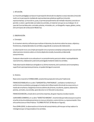 1. INTUICIÓN.
La intuiciónpedagógicase basaenlapercepcióndirectade losobjetosocosasnaturales(intuición
real) o enla percepciónmediatade representacionesplásticasográficos(intuición
representativa).Laintuiciónes,pues,el primerprocedimiento del métodoinductivo;consiste en
percibir,esdecir,aprehendercontodoslossentidos,el materia!conque se va a trabajar.En el
caso de CienciasNaturales:animales,plantas,minerales,etc.;enGeografía:mapas,globos,cartas,
(Verprincipiosde laEducaciónModerna).
2. OBSERVACIÓN.
a. Concepto.
Es el examenatentoyreflexivoque realizanel docente ylosalumnossobre lascosasu objetosy
fenómenos,empleandotodoslossentidosyseguidode unprocesode elaboración.
La observaciónnoesuna simple percepciónsinounprocesocomplejocompuestoporunaserie de
observacionesmenoressobre unmismoobjetode estudio,buscandoyelaborando
conocimientos.
Cualquierobservaciónnoeseducativani unprocedimiento;paraseriodebe iracompañadade
razonamiento,elaboraciónyatenciónprolongadamediante todoslossentidos.
Toda observacióndidácticaesdirigidaensuúltimomomento,de locontrarioseráincompletay
superficial opercepcionesprimarias,sinpoderdistinguirloesencial.
b. Historia.
Nace como reacciónal VERBALISMO,característicapropiade laEscuelaTradicional.
FRANCISCORABELAISensuobra "GARGANTÚA y PANTAGRUEL",combate al verbalismo,al
conformismoescolásticoypropugnael empleode laObservacióndirectade lascosascomoun
mediode enseñanza.Gargantúavisitalostalleresde pintores,escultores,joyeros;observalas
plantas,animales,lasestrellas;aprendealeerenel librode lanaturaleza.
FRANCISCOBACON,atravésde la corriente empirista,diogranimpulsoalaobservación.
JUAN AMOS COMENIO,en suobra "DIDÁCTICA MAGNA",recomiendaque todacosaque se quiera
enseñaral alumnodebapresentarse envivoyendirectoo,comomínimo,su representación.Para
elloconfeccionaunlibroPráctico:"ELORBIS PICTUS"(El Mundo en Figuras).
Para JOHN LOCKE, la observacióneslafuerte del conocimientoyafirmaque nohay nadaen la
inteligenciaque nohayaestadoenlossentidos.
 