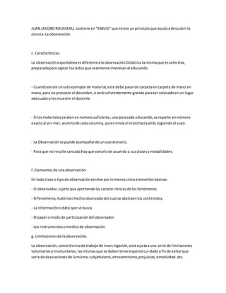 JUAN JACOBOROUSSEAU, sostiene en"EMILIO"que existe unprincipioque ayudaadescubrirla
ciencia:La observación.
c. Características.
La observaciónespontáneaesdiferenteala observaciónDidácticalamismaque esselectiva,
preparadapara captar losdatosque realmente interesanal educando.
- Cuandoexiste unsoloejemplarde material,este debe pasarde carpetaencarpeta de mano en
mano,para no provocar el desorden,oserásuficientemente grande parasercolocadoenun lugar
adecuadoo lesmuestre el docente.
- Si losmaterialesexistenennúmerosuficiente,unoparacada educando;se reparte ennúmero
exactoal pri-mer,alumnode cadacolumna,quienenvíael restohaciaatráscogiendoel suyo.
- La Observaciónse puede acompañarde uncuestionario.
- Para que no resulte cansadahayque variarlade acuerdoa susclasesy modalidades.
f.Elementosde unaobservación.
En toda clase o tipode observaciónexistenporlomenoscincoelementosbásicos:
- El observador,sujetoque aprehende lascaracte-rísticasde losfenómenos.
- El fenómeno,materialohechoobservadodel cual se abstraenloscontenidos,
- La informaciónodato que se busca.
- El papel omodode participacióndel observador.
- Los instrumentosomediosde observación.
g. Limitacionesde laobservación.
La observación,comotécnicade trabajode inves-tigación,estásujetaauna serie de limitaciones
voluntariasoinvoluntarias,lasmismasque se debentenerespecial cui-dadoafinde evitarque
serie de desviacionesde lamisma:subjetivismo,etnocentrismo,prejuicios,emotividad.etc.
 
