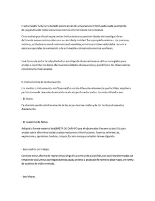 El observadordebe sereducadopararealizarob-servacionesenformaadecuadaycompleta
despojándosede todoslosinconvenientesanteriormentemencionados.
Otro motivoporel cual se presentanlimitacionesescuandoel objetode investigaciónes
deficiente ensuconstruc-ciónoensucantidady calidad.Por ejemplolosvalores,losprocesos,
motivos,actitudesnosondirectamenteobservables;entoncesel observadordebe recurrira
escalasespecialesde valoraciónode estimaciónuotrosinstrumentosauxiliares.
Una forma de evitarla subjetividad eneste tipode observacionesesutilizarunregistropara
anotar o controlarlosdatos efectuandomúltiplesobservacionesypordiferen-tesobservadores
con instrumentosvariados.
h. Instrumentosde laobservación.
Los mediosoInstrumentosde Observaciónsonlosdiferenteselementosque facilitan,amplíano
perfeccio-nanlatareade observaciónrealizadaporloseducandos.Losmásutilizadosson:
- El Diario.
Es el relatoescritocotidianamente de lasexpe-rienciasvividasyde loshechosobservados
diariamente.
- El Cuadernode Notas.
Adoptala formamaterial de LIBRETA DE CAM-POque el observadorllevaensubolsillopara
anotar sobre el terrenotodaslasobservacionese informaciones.Fuentes,referencias,
expresiones,opiniones,hechos,croquis,los mis-mosque amplíenlainvestigación.
- Los cuadrosde trabajo.
Consiste enunaformade representacióngráficasemejanteaplanillas,concasillerosformadospor
renglonesycolumnascorrespondientesacada criterioo gradodel fenómenoobservado,enforma
de cuadros de doble entrada.
- Los Mapas.
 