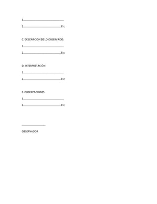 1……………………………………………………...
2…………………………………………………..Etc
C. DESCRIPCIÓN DELO OBSERVADO:
1……………………………………………………...
2…………………………………………………..Etc
D. INTERPRETACIÓN:
1……………………………………………………...
2…………………………………………………..Etc
E. OBSERVACIONES:
1……………………………………………………...
2…………………………………………………..Etc
……………………………….
OBSERVADOR
 