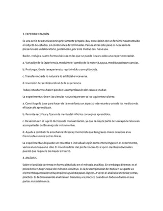 3. EXPERIMENTACIÓN.
Es una serie de observacionespreviamente prepara-das,enrelaciónconunfenómenoconstituido
enobjetode estudio,encondicionesdeterminadas.Pararealizareste pasoesnecesariola
presenciade unlaboratorio,justamente,poreste motivocasi nose usa.
Bacón, redujoacuatro formas básicasenlasque se puede llevaracabouna experimentación.
a. Variaciónde laExperiencia,medianteel cambiode lamateria,causa,medidasocircunstancias.
b. Prolongaciónde laexperiencia,repitiéndolaoam-pliándola.
c. Transferenciade lonatural a lo artificial oviceversa.
d. Inversióndel sentidoordinal de laexperiencia.
Todas estasformashacenposible lacomprobacióndel casoaestudiar.
La experimentaciónenlascienciasnaturalespresen-talossiguientesvalores:
a. Constituye labase parahacer de la enseñanzaunaspectointeresante yunode losmediosmás
eficacesde aprendizaje.
b. Permite rectificaryfijarenla mente del niñolosconceptosaprendidos.
c. Desarrollaenel sujeto técnicasde manualización,yaque lamayorparte de lasexperienciasvan
acompañadasdel1rnanejode instrumentos.
d. Ayudaa combatirla enseñanzalibrescaymemoristaque tangravesmalesocasionaalas
CienciasNaturalesyotraslíneas.
La experimentaciónpuede sercolectivaoindividual segúncomointervenganenel experimento,
variosalumnosouno sólo.El maestrodebe dar preferenciaalosexperi-mentosindividuales
puestoque requiere de mayoresfuerzo.
4. ANÁLISIS.
Sobre el análisisveremosenforma detalladaenel métodoanalítico.Sinembargodiremos:esel
procedimien-toprincipal delmétodoinductivo.Esladescomposicióndel todoensusparteso
elementosque losconstituyenperosiguiendopasoslógicos.A vecesel análisisesteóricoyotras,
práctico: Es teóricocuandoanalizanundiscursoy espráctico cuandoun todose divide ensus
partesmaterialmente.
 