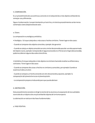 5. COMPARACIÓN.
Es un procedimientode usocontinuoyconsiste enel cotejode dosomás objetosseñalandolas
semejan-zasydiferencias.
Sigue a laobservación,laexperimentaciónyel aná-lisis,sinéstalosprocedimientosseríanmeras
contempla-cionesdesprovistosde valor.
a. Clases.
La comparaciónesanalógicayantitética.
• Analógica.- Eslaque cotejadoso máscosas o hechossimilares.Tienenlugarendoscasos:
- Cuandose comparan dosobjetosconocidos,ejemplo:dosgeranios
- Cuandose cotejaun objetoconocidoconotro similardesconocidoparadar unaideaaproximada
del objetonuevo,ejemplo:Comparandoel Jaguar(conocidoenel Perú) conel tigre (desconocido),
podemosobteneralgunaideasobre ésteúltimo.
• Antitética.Eslaque cotejadoso más objetosnosimilareshaciendoresaltarsusdiferenciasy
contrastes.Tiene lugarendoscasos:
- Cuandose comparas doscosas o hechosno similaresyconocidos,porejemplo:Cuandose
examinael odioyel amor.
- Cuandose compara un hechoconocidoconotro desconocidoyopuesto,ejemplo:la
comparacióndel planetatierraconel planetaplutón.
- La comparaciónprepara al educandopara que puedaabstraer.
6. ABSTRACCIÓN.
Este procedimientoconsiste endirigirlamente de losalumnosalaseparaciónde lascualidades
esencialesde unobjetoode una pluralidadde objetosde lamismaespecie.
La abstracciónse realizaendosfasesfundamentales:
a. FASE POSITIVA.
 
