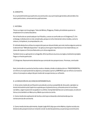 B. CONCEPTO.
Es un procedimientoque parte de unaconclusión,Leyoprincipiosgeneralesydesciende alos
casos particulares,consecuenciasyaplicaciones.
C. HISTORIA.
Tiene suorigenconlos griegos:Talesde Mileto,Pitágoras,PlatónyAristótelesquieneslo
emplearonensutareaeducativa.
Por el hechode ser practicadapor losfilósofos,avecesse confunde conel Silogismo(*).Sin
embargo,laDeducciónesmás complicada,porque enellaintervienenotrosmedios,comola
síntesis,lahipótesis,lacomprobación,etc.
El métododeductivoutilizaala exposiciónparaserdesarrollado;poreste motivoalgunosautores
lodenominan"MétodoExpositivo".Se aplicaytiene granimportanciaenlasmatemáticas,en
clasesde repasoenCienciasNaturalesyenotrasasignaturas.
Tambiéntiene suaplicaciónenortografía:Allíel profesoranunciaunareglaymediante ejemplos
llegaa unhechoparticular.
(*) Silogismo:Razonamientodeductivoque constade tresproporciones.Premisas,conclusión
Kant,teniendoencuentaloshechosrealese ideales,divide aladeducciónen:TRASCENDENTAL,
se refiere ala explicaciónde losobjetosyconceptosapriori yEMPIRICA que se refiere alamanera
cómo el conceptoesadquiridopormediode laexperienciaysu reflexión.
D. LA DEDUCCIÓN DE LAS CIENCIASEXPERIMENTALES.
1. Sirve como mediode verificaciónopruebade unaleysusceptible de discusión,ejemplo:La
teoría heliocéntricade Copérnicosuponíaque el planetaVenus,ofreceríacomola lunafases
variables,segúnlaposiciónocupadaensuórbita.ComprobóGalileoconsutelescopio,nosóloen
VenussinotambiénenMercurioyMarte que estoera cierto.
2. Como mediode explicaciónde hechosode leyesenlazandoodemostrandoque las
consecuenciasde unateoría.
3. Como mediode descubrimiento.Kepler(sigloXVII) dijoque entre Marte yJúpiterexistíauna
distanciadesproporcional conrelaciónalade losdemásplanetasyse pensóque existiríaotro
 