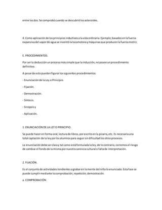 entre losdos.Se comprobócuando se descubriólosasteroides.
4. Como aplicaciónde losprincipiosinductivosalavidaordinaria.Ejemplo;basadosenlafuerza
expansivadel vaporde aguase inventólalocomotoraymáquinasque producenlafuerzamotriz.
E. PROCEDIMIENTOS.
Por serla deducciónunprocesomássimple que lainducción,noposee unprocedimiento
definitivo.
A pesarde estopuedenfigurarlossiguientesprocedimientos:
- Enunciaciónde laLey o Principio.
- Fijación.
- Demostración.
- Síntesis.
- Sinopsisy
- Aplicación.
1. ENUNCIACIÓN DE LA LEY O PRINCIPIO.
Se puede hacerenforma oral,lecturade libros,porescritoenla pizarra,etc. Es necesariauna
total captación de la leyporlosalumnospara seguirsindificultadlosotrosprocesos.
La enunciacióndebeserclaray tal como estáformuladalaley,de locontrario,corremosel riesgo
de cambiar el fondode la mismapornuestracarenciacultural o faltade interpretación.
2. FIJACIÓN.
Es el conjuntode actividadestendientesagrabaren lamente del niñoloenunciado.Estafase se
puede cumplirmediante lacomprobación,repetición,demostración.
a. COMPROBACIÓN.
 
