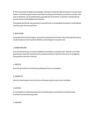 El niñonecesitade verdadescomprobadas.Consiste envolverde lageneralizaciónanuevoscasos,
hechoso fenómenosparticularescontenidosenellaparaconfirmarlayconsolidarsuvalidez.Para
estono debemosusarprocedimientossuperadosporlosalumnos;nosometeracomprobación
conocimientoscomprobadosanteriormente.
Esta adopta dosformas:demostraciónyrazonamiento.Lacomprobaciónpuede serverificadapor
alumnosypor alumnosyprofesor.
b. REPETICIÓN.
Fue propiode la Escuelaantigua;laescuelanuevatratade eliminarla.Hoyse daimportanciapero
condicionadaconla formaciónde hábitosycontroladapor lacomprensión.
3. DEMOSTRACIÓN.
Es el razonamientoque sirve paraestablecerlaverdadde unaproposición.Parte de unaverdad
general ypor mediode razonamientosconduceaprobarlay hacerlaevidente enlainteligencia.
Esta puede serdirectae indirecta.
a. DIRECTA.
Pasar de afirmaciónenafirmaciónyprobarque la tesisesverdadera.
b. INDIRECTA.
Llevala evidenciaque latesiscontrariaesfalsapara dejarenpie latesisverdadera.
4. SÍNTESIS.
Es recomponeruntododescompuestoendistintaspartesyelementosconstitutivospara
mostrarlonuevamentecompuesto.
5. SINOPSIS.
 