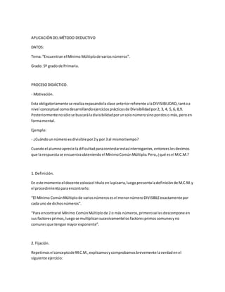 APLICACIÓN DELMÉTODO DEDUCTIVO
DATOS:
Tema:“Encuentranel Mínimo Múltiplode variosnúmeros”.
Grado: 5º grado de Primaria.
PROCESODIDÁCTICO.
- Motivación.
Esta obligatoriamente se realizarepasandolaclase anteriorreferente alaDIVISIBILIDAD,tantoa
nivel conceptual comodesarrollandoejerciciosprácticosde Divisibilidadpor2, 3, 4, 5, 6, 8,9.
Posteriormente nosólose buscaráladivisibilidadporunsolonúmerosinopordos o más,peroen
formamental.
Ejemplo:
- ¿Cuándounnúmeroesdivisiblepor2 y por 3 al mismotiempo?
Cuandoel alumnoaprecie ladificultadparacontestarestasinterrogantes,entonceslesdecimos
que la respuestase encuentraobteniendoel MínimoComúnMúltiplo.Pero,¿qué esel M.C.M.?
1. Definición.
En este momentoel docente colocael títuloenlapizarra,luegopresentaladefiniciónde M.C.M.y
el procedimientoparaencontrarlo:
“El Mínimo ComúnMúltiplode variosnúmerosesel menornúmeroDIVISIBLEexactamentepor
cada uno de dichosnúmeros”.
“Para encontrarel Mínimo ComúnMúltiplode 2 o más números,primerose lesdescompone en
sus factoresprimos,luegose multiplicansucesivamentelosfactoresprimoscomunesyno
comunesque tenganmayorexponente”.
2. Fijación.
Repetimosel conceptode M.C.M.,explicamosycomprobamosbrevemente laverdadenel
siguiente ejercicio:
 