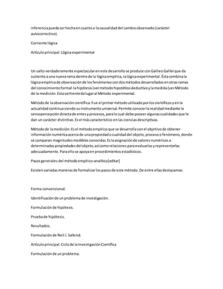 inferenciapuedaserhechaencuantoa lacausalidaddel cambioobservado(carácter
autocorrectivo).
Corriente lógica
Artículoprincipal:Lógicaexperimental
Un salto verdaderamente espectaculareneste desarrollose produce conGalileoGalileique da
sustentoauna nuevarama dentrode la lógicaempírica,lalógicaexperimental.Éstacombinala
lógicaempíricade observaciónde losfenómenoscondosmétodosdesarrolladosenotrasramas
del conocimientoformal:lahipótesis(vermétodohipotéticodeductivoylamedida(verMétodo
de la medición.Estavertientedalugaral Método experimental.
Métodode laobservacióncientífica:Fue el primermétodoutilizadoporloscientíficosyenla
actualidadcontinuasiendosuinstrumentouniversal.Permite conocerlarealidadmediante la
sensopercepcióndirectade entesyprocesos,paralocual debe poseeralgunascualidadesque le
dan un carácter distintivo.Esel máscaracterístico enlas cienciasdescriptivas.
Métodode lamedición:Esel métodoempíricoque se desarrollaconel objetivode obtener
informaciónnuméricaacercade unapropiedadocualidaddel objeto,procesoofenómeno,donde
se comparan magnitudesmediblesconocidas.Eslaasignaciónde valoresnuméricosa
determinadaspropiedadesdelobjeto,asícomorelacionesparaevaluarlasyrepresentarlas
adecuadamente.Paraellose apoyaenprocedimientosestadísticos.
Pasosgenerales del métodoempírico-analítico[editar]
Existenvariadasmanerasde formalizarlospasosde este método.De entre ellasdestacamos:
Forma convencional:
Identificaciónde unproblemade investigación.
Formulaciónde hipótesis.
Pruebade hipótesis.
Resultados.
Formulaciónde Neil J.Salkind.
Artículoprincipal:Ciclode laInvestigaciónCientífica
Formulaciónde unproblema.
 