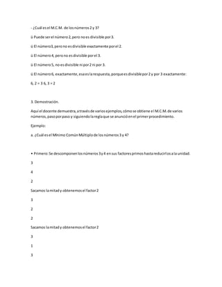- ¿Cuál esel M.C.M. de losnúmeros2 y 3?
ü Puede serel número2,pero noes divisible por3.
ü El número3,perono esdivisible exactamente porel 2.
ü El número4, perono esdivisible porel 3.
ü El número5, no esdivisible ni por2 ni por 3.
ü El número6, exactamente,esaeslarespuesta,porqueesdivisiblepor2 y por 3 exactamente:
6, 2 = 3 6, 3 = 2
3. Demostración.
Aquí el docente demuestra,atravésde variosejemplos,cómose obtiene el M.C.M.de varios
números,pasoporpaso y siguiendolareglaque se anuncióenel primerprocedimiento.
Ejemplo:
a. ¿Cuál esel Mínimo ComúnMúltiplode losnúmeros3 y 4?
• Primero:Se descomponenlosnúmeros3y4 ensus factoresprimoshastareducirlosala unidad.
3
4
2
Sacamos lamitady obtenemosel factor2
3
2
2
Sacamos lamitady obtenemosel factor2
3
1
3
 
