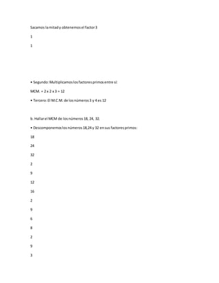 Sacamos lamitady obtenemosel factor3
1
1
• Segundo:Multiplicamoslosfactoresprimosentre sí:
MCM. = 2 x 2 x 3 = 12
• Tercero:El M.C.M. de losnúmeros3 y 4 es 12
b. Hallarel MCM de losnúmeros18, 24, 32.
• Descomponemoslosnúmeros18,24 y 32 ensus factoresprimos:
18
24
32
2
9
12
16
2
9
6
8
2
9
3
 