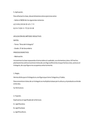 5. Aplicación.
Para afianzarla clase,desarrollaremosotrosejercicioscomo:
- Hallarel MCM de lossiguientesnúmeros:
a) 2-4-8 c) 10-16-32 e) 5- 7- 9
b) 3-5-7 d) 8- 5- 7 f) 12-15-18
APLICACIÓN DELMÉTODO DEDUCTIVO.
DATOS.
- Tema:“Área del triángulo”
- Grado: 1º de Secundaria
PROCESODIDÁCTICO.
- Motivación.
Iniciaremoslaclase repasandoel temasobre el cuadrado,suselementosyárea.Al final les
plantearemoscómoencontrarel áreade una figuradiferentealaque hemosvisto,comoesel
triángulo,de cuyafiguranosocupamosanteriormente.
1. Regla.
Hemosdichoque el triánguloesunafiguraque tiene 3 ángulosy3 lados.
Para encontrarel área de un triángulose multiplicalabase porla altura y el productose divide
entre dos.
Su fórmulaes:
2. Fijación.
Explicamosel significadode lafórmula:
A. significaárea.
B, significabase
a, significaaltura.
 