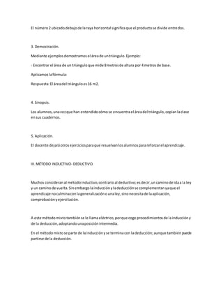 El número2 ubicadodebajode laraya horizontal significaque el productose divide entredos.
3. Demostración.
Mediante ejemplosdemostramosel áreade untriángulo.Ejemplo:
- Encontrar el área de un triánguloque mide 8metrosde altura por 4 metrosde base.
Aplicamoslafórmula:
Respuesta:El áreadel triánguloes16 m2.
4. Sinopsis.
Los alumnos,unavezque han entendidocómose encuentrael áreadel triángulo,copianlaclase
ensus cuadernos.
5. Aplicación.
El docente dejaráotrosejerciciosparaque resuelvanlosalumnosparareforzarel aprendizaje.
III.MÉTODO INDUCTIVO- DEDUCTIVO
Muchos consideranal métodoinductivo,contrarioal deductivo;esdecir,uncaminode idaa la ley
y un caminode vuelta.Sinembargolainducciónyladeducciónse complementanyaque el
aprendizaje noculminaconlageneralizaciónounaley,sinonecesitade laaplicación,
comprobaciónyejercitación.
A este métodomixtotambiénse le llamaeléctrico,porque coge procedimientosde lainduccióny
de la deducción,adoptandounaposiciónintermedia.
En el métodomixtose parte de la inducciónyse terminacon ladeducción;aunque tambiénpuede
partirse de la deducción.
 