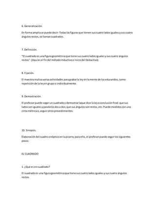 6. Generalización.
En forma ampliase puede decir:Todaslasfigurasque tienensuscuatroladosigualesysuscuatro
ángulosrectos,se llamancuadrados.
7. Definición.
"El cuadradoes unafigurageométricaque tiene suscuatroladosigualesysuscuatro ángulos
rectos".(Aquíesel findel métodoInductivoe iniciodel Deductivo).
8. Fijación.
El maestrorealizavariasactividadesparagrabarla leyenlamente de loseducandos,como:
repeticiónde laleyengrupoo individualmente.
9. Demostración.
El profesorpuede cogeruncuadradoy demostrarlaque dice laleyoconclusiónfinal:que sus
ladossonigualesyparalelosdosa dos;que sus ángulossonrectos,etc.Puede medidosconuna
cinta métricao,seguirotrosprocedimientos.
10. Sinopsis.
Elaboracióndel cuadrosinópticoenlapizarra;para ello,el profesorpuede seguirlossiguientes
pasos:
EL CUADRADO
1. ¿Qué es encuadrado?
El cuadradoes una figurageométricaque tienesuscuatroladosigualesysuscuatro ángulos
rectos.
 