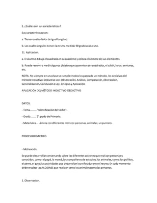2. ¿Cuálessonsus características?
Sus característicasson:
a. Tienencuatroladosde igual longitud.
b. Los cuatro ángulostienenlamismamedida:90 gradoscada uno.
11. Aplicación.
a. El alumnodibujael cuadradoensucuadernoy coloca el nombre de suselementos.
b. Puede recurriramediralgunosobjetosque aparentensercuadrados,el salón,lunas,ventanas,
etc.
NOTA.Nosiempre enunaclase se cumplentodoslospasosde un método,losdecisivosdel
métodoInductivo-Deductivoson:Observación,Análisis,Comparación,Abstracción,
Generalización,ConclusiónoLey,SinopsisyAplicación.
APLICACIÓN DELMÉTODO INDUCTIVO-DEDUCTIVO
DATOS.
- Tema........."Identificacióndelverbo".
- Grado........5°grado de Primaria.
- Materiales...Láminacondiferentesmotivos:personas,animales;unpuntero.
PROCESODIDACTICO.
- Motivación.
Se puede desarrollarconversandosobre lasdiferentesaccionesque realizanpersonajes
conocidos,como:el papá,la mamá,los compañerosde estudios;losanimales,como:lospollitos,
el perro,el gato; lasactividadesque desarrollanlosniños durante el recreo.Entodomomento
debe resaltarlasACCIONESque realizantantolosanimalescomolaspersonas.
1. Observación.
 