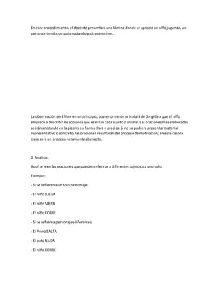 En este procedimiento,el docente presentaráunaláminadonde se aprecie unniñojugando,un
perrocorriendo,unpato nadando y otrosmotivos.
La observaciónserálibre enunprincipio,posteriormentese trataráde dirigidaa que el niño
empiece adescribirlasaccionesque realizancadasujetooanimal.Lasoracionesmáselaboradas
se irán anotandoenla pizarraen formaclara y precisa.Si no se pudierapresentarmaterial
representativooconcreto,lasoracionesresultarándel procesode motivación;eneste casola
clase seráun procesonetamente abstracto.
2. Análisis.
Aquí se leenlasoracionesque puedenreferirse a diferentessujetosoa unosolo.
Ejemplo:
- Si se refierenaunsolopersonaje:
- El niñoJUEGA
- El niñoSALTA
- El niñoCORRE
- Si se refiere apersonajesdiferentes:
- El PerroSALTA
- El patoNADA
- El niñoCORRE
 